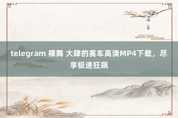 telegram 裸舞 大肆的赛车高清MP4下载，尽享极速狂飙