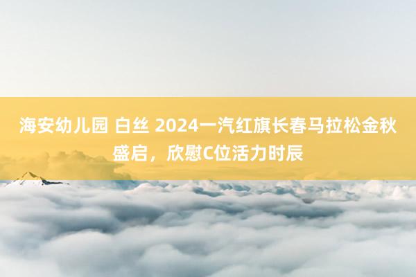 海安幼儿园 白丝 2024一汽红旗长春马拉松金秋盛启，欣慰C位活力时辰