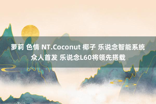 萝莉 色情 NT.Coconut 椰子 乐说念智能系统众人首发 乐说念L60将领先搭载