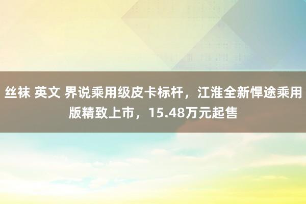 丝袜 英文 界说乘用级皮卡标杆，江淮全新悍途乘用版精致上市，15.48万元起售