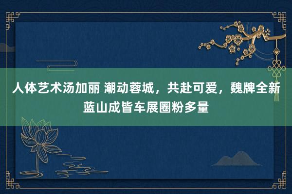 人体艺术汤加丽 潮动蓉城，共赴可爱，魏牌全新蓝山成皆车展圈粉多量