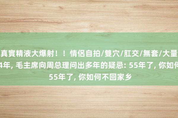 真實精液大爆射！！情侶自拍/雙穴/肛交/無套/大量噴精 1964年， 毛主席向周总理问出多年的疑忌: 55年了， 你如何不回家乡