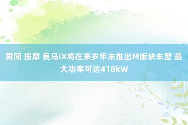 男同 按摩 良马iX将在来岁年末推出M版块车型 最大功率可达418kW