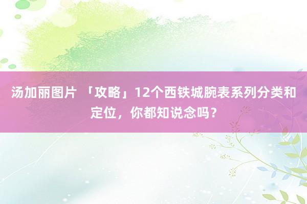 汤加丽图片 「攻略」12个西铁城腕表系列分类和定位，你都知说念吗？