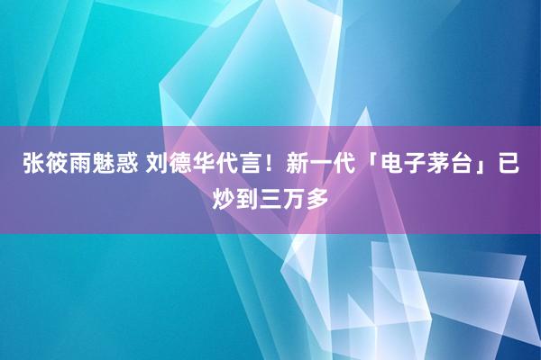 张筱雨魅惑 刘德华代言！新一代「电子茅台」已炒到三万多