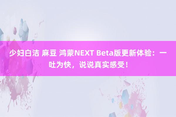 少妇白洁 麻豆 鸿蒙NEXT Beta版更新体验：一吐为快，说说真实感受！