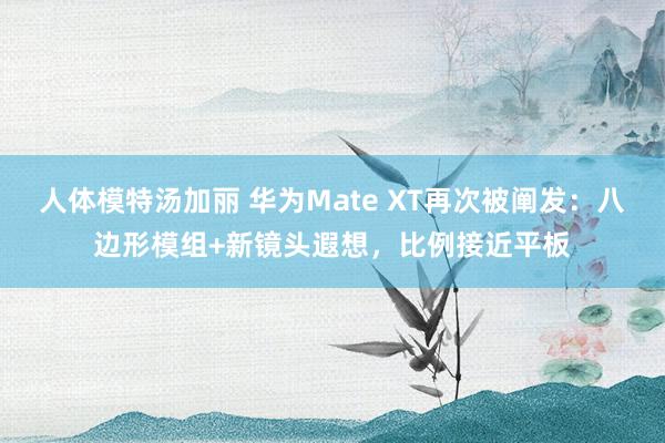 人体模特汤加丽 华为Mate XT再次被阐发：八边形模组+新镜头遐想，比例接近平板