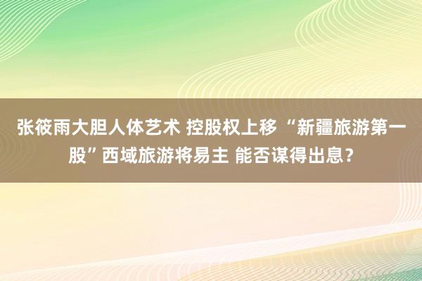 张筱雨大胆人体艺术 控股权上移 “新疆旅游第一股”西域旅游将易主 能否谋得出息？