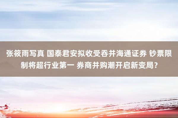 张筱雨写真 国泰君安拟收受吞并海通证券 钞票限制将超行业第一 券商并购潮开启新变局？