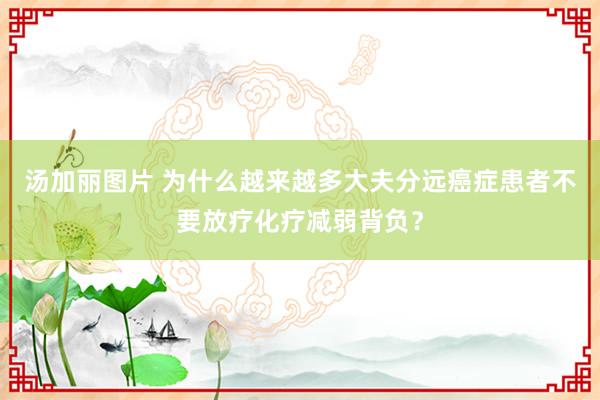 汤加丽图片 为什么越来越多大夫分远癌症患者不要放疗化疗减弱背负？