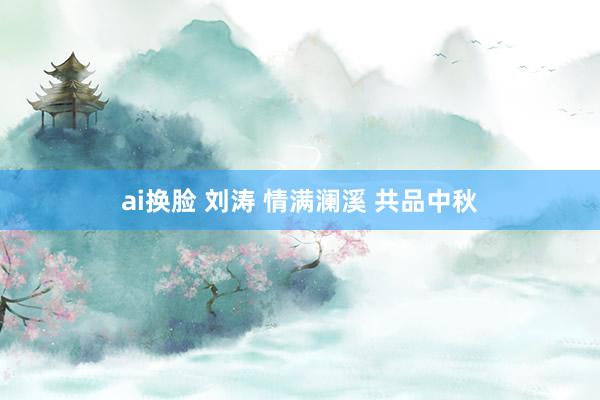 ai换脸 刘涛 情满澜溪 共品中秋