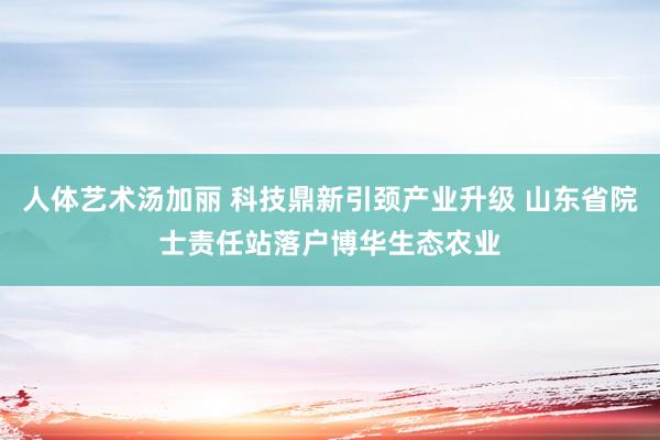 人体艺术汤加丽 科技鼎新引颈产业升级 山东省院士责任站落户博华生态农业