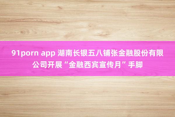 91porn app 湖南长银五八铺张金融股份有限公司开展“金融西宾宣传月”手脚