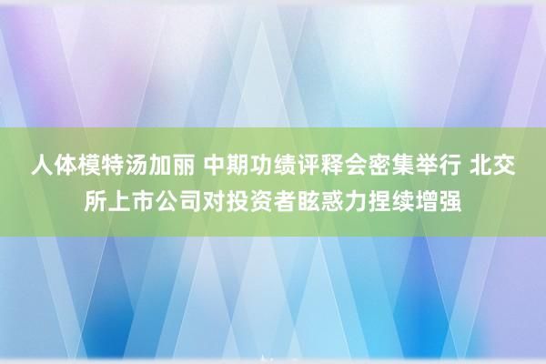 人体模特汤加丽 中期功绩评释会密集举行 北交所上市公司对投资者眩惑力捏续增强