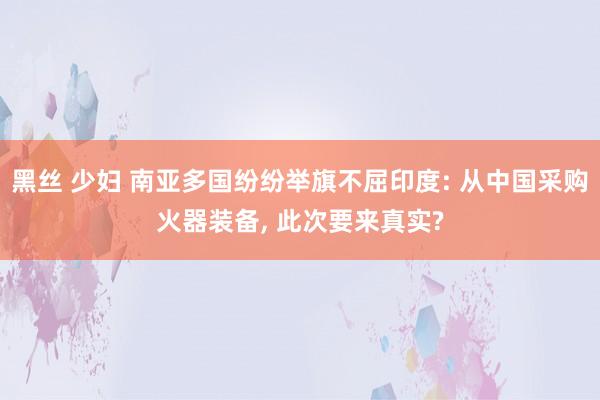 黑丝 少妇 南亚多国纷纷举旗不屈印度: 从中国采购火器装备， 此次要来真实?