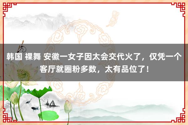 韩国 裸舞 安徽一女子因太会交代火了，仅凭一个客厅就圈粉多数，太有品位了！