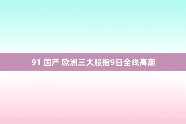 91 国产 欧洲三大股指9日全线高潮