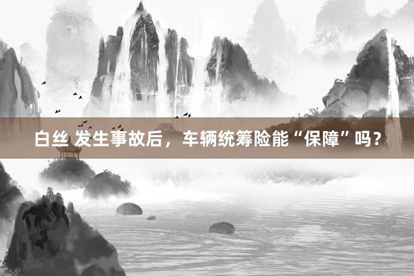 白丝 发生事故后，车辆统筹险能“保障”吗？