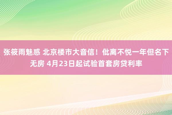 张筱雨魅惑 北京楼市大音信！仳离不悦一年但名下无房 4月23日起试验首套房贷利率