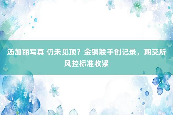 汤加丽写真 仍未见顶？金铜联手创记录，期交所风控标准收紧