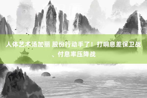 人体艺术汤加丽 股份行动手了！打响息差保卫战、付息率压降战