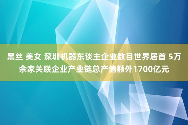 黑丝 美女 深圳机器东谈主企业数目世界居首 5万余家关联企业产业链总产值额外1700亿元