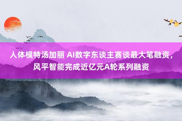 人体模特汤加丽 AI数字东谈主赛谈最大笔融资，风平智能完成近亿元A轮系列融资