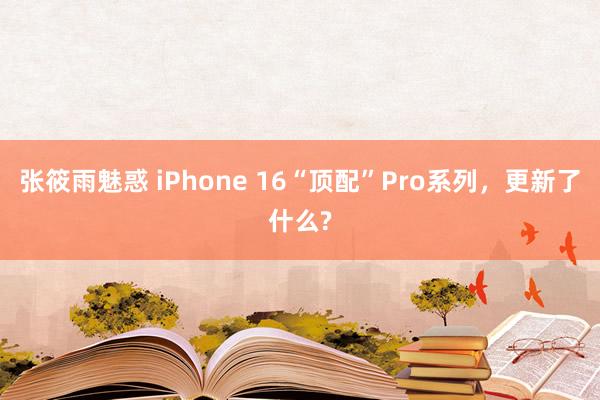 张筱雨魅惑 iPhone 16“顶配”Pro系列，更新了什么?