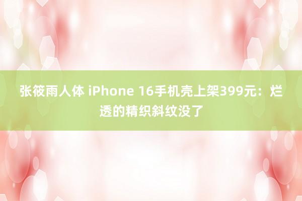 张筱雨人体 iPhone 16手机壳上架399元：烂透的精织斜纹没了