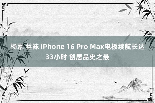 杨幂 丝袜 iPhone 16 Pro Max电板续航长达33小时 创居品史之最