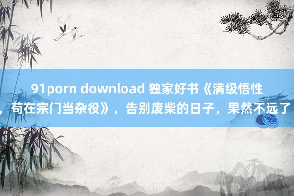 91porn download 独家好书《满级悟性，苟在宗门当杂役》，告别废柴的日子，果然不远了！