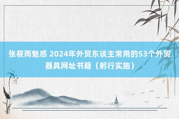 张筱雨魅惑 2024年外贸东谈主常用的53个外贸器具网址书籍（躬行实施）