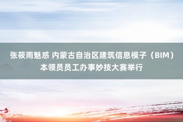 张筱雨魅惑 内蒙古自治区建筑信息模子（BIM）本领员员工办事妙技大赛举行