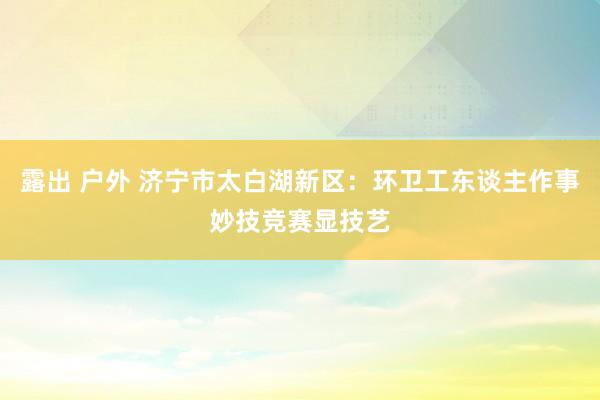 露出 户外 济宁市太白湖新区：环卫工东谈主作事妙技竞赛显技艺