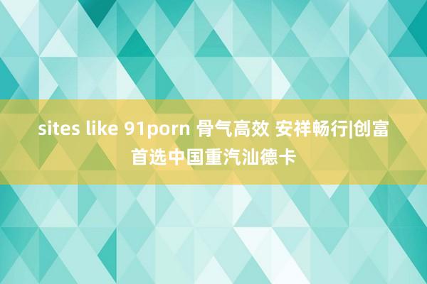 sites like 91porn 骨气高效 安祥畅行|创富首选中国重汽汕德卡