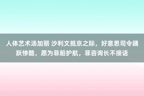 人体艺术汤加丽 沙利文抵京之际，好意思司令踊跃惨酷，愿为菲船护航，菲咨询长不接话