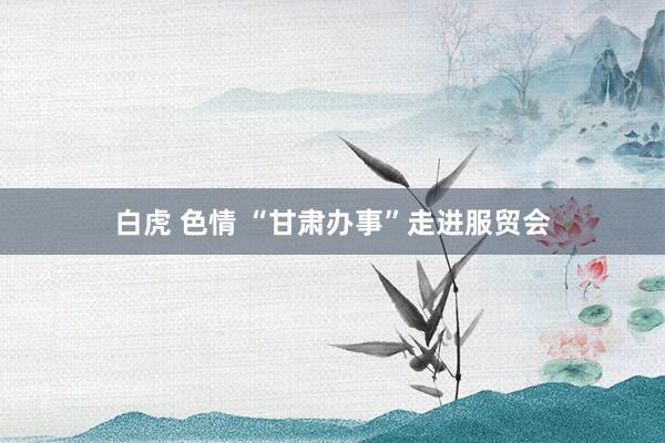 白虎 色情 “甘肃办事”走进服贸会