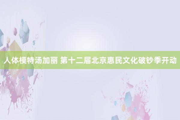 人体模特汤加丽 第十二届北京惠民文化破钞季开动