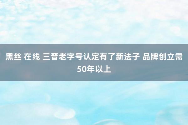 黑丝 在线 三晋老字号认定有了新法子 品牌创立需50年以上