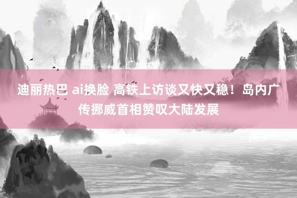 迪丽热巴 ai换脸 高铁上访谈又快又稳！岛内广传挪威首相赞叹大陆发展