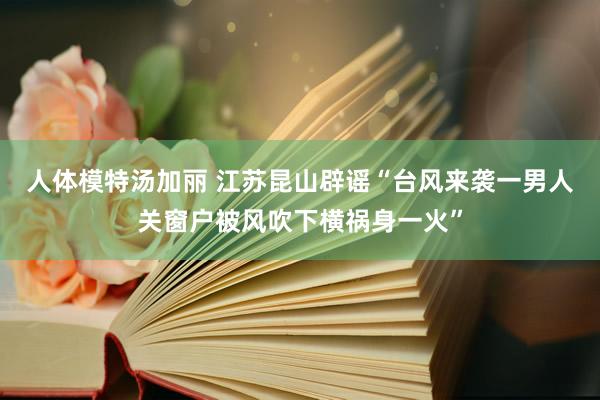 人体模特汤加丽 江苏昆山辟谣“台风来袭一男人关窗户被风吹下横祸身一火”