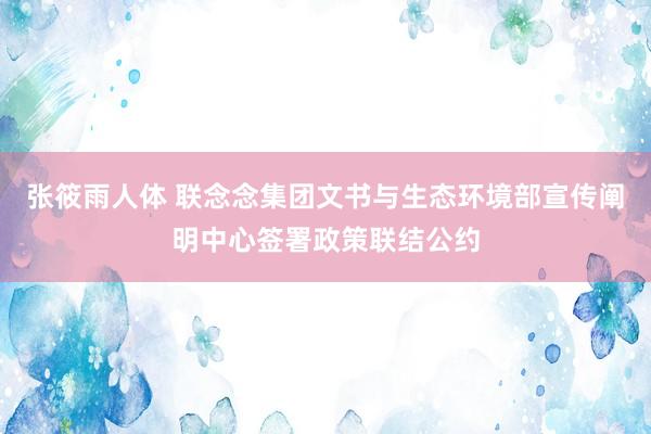 张筱雨人体 联念念集团文书与生态环境部宣传阐明中心签署政策联结公约