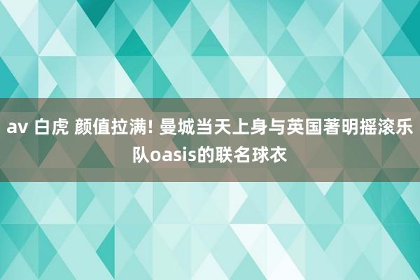 av 白虎 颜值拉满! 曼城当天上身与英国著明摇滚乐队oasis的联名球衣