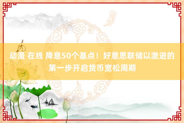 动漫 在线 降息50个基点！好意思联储以激进的第一步开启货币宽松周期