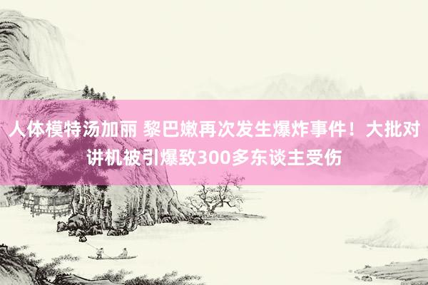 人体模特汤加丽 黎巴嫩再次发生爆炸事件！大批对讲机被引爆致300多东谈主受伤