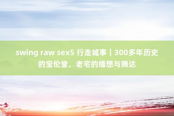 swing raw sex5 行走城事｜300多年历史的宝伦堂，老宅的缅想与腾达