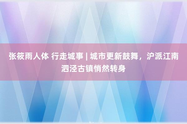 张筱雨人体 行走城事 | 城市更新鼓舞，沪派江南泗泾古镇悄然转身