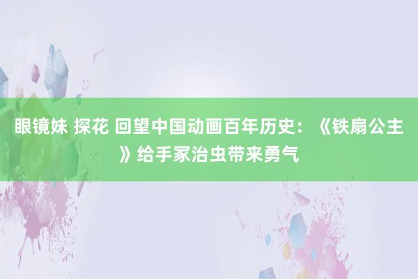 眼镜妹 探花 回望中国动画百年历史：《铁扇公主》给手冢治虫带来勇气