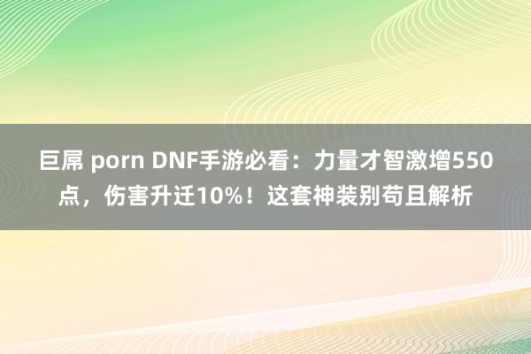 巨屌 porn DNF手游必看：力量才智激增550点，伤害升迁10%！这套神装别苟且解析