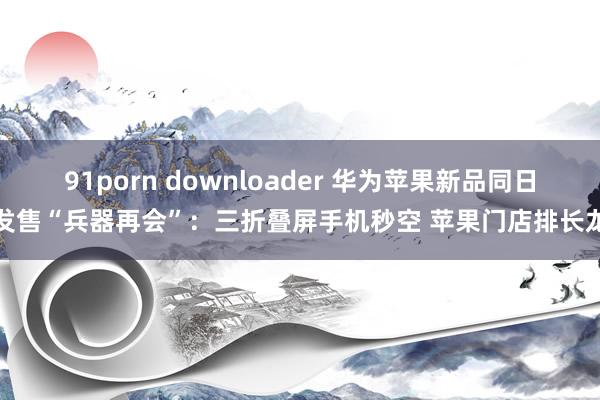 91porn downloader 华为苹果新品同日发售“兵器再会”：三折叠屏手机秒空 苹果门店排长龙